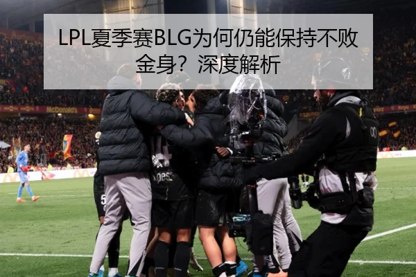 LPL夏季赛BLG为何仍能保持不败金身？深度解析